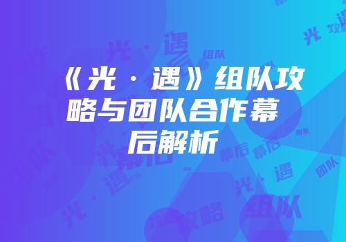 《光·遇》组队攻略与团队合作幕后解析