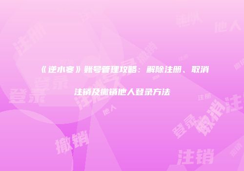 《逆水寒》账号管理攻略：解除注册、取消注销及撤销他人登录方法