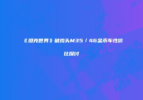 《坦克世界》破鸡头M35／46金币车性价比探讨