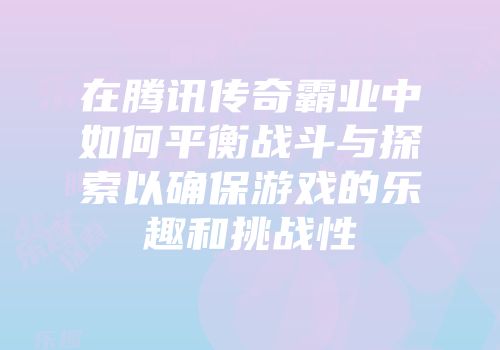 在腾讯传奇霸业中如何平衡战斗与探索以确保游戏的乐趣和挑战性