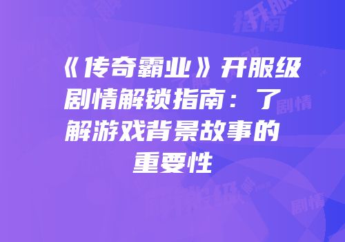《传奇霸业》开服级剧情解锁指南：了解游戏背景故事的重要性