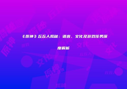 《原神》丘丘人揭秘：语言、文化及游戏任务深度解析