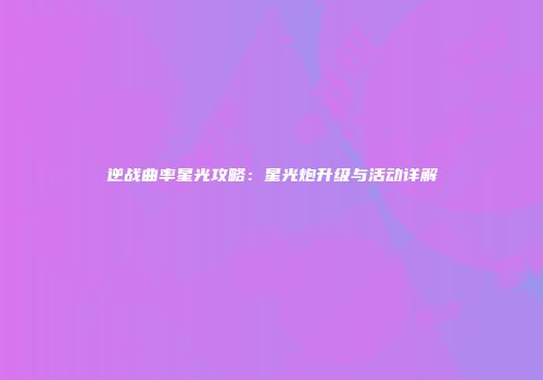 逆战曲率星光攻略：星光炮升级与活动详解