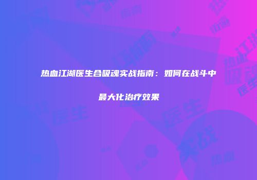 热血江湖医生合吸魂实战指南：如何在战斗中最大化治疗效果
