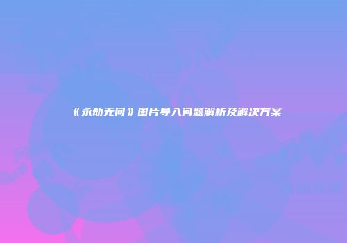 《永劫无间》图片导入问题解析及解决方案
