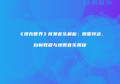 《坦克世界》背景音乐解析：俄服特色、自制教程与地图音乐揭秘