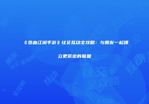 《热血江湖手游》社交互动全攻略：与朋友一起建立更紧密的联盟