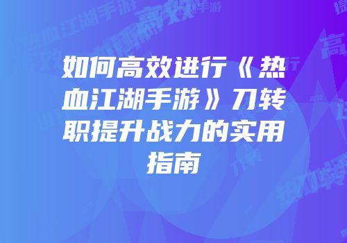 如何高效进行《热血江湖手游》刀转职提升战力的实用指南