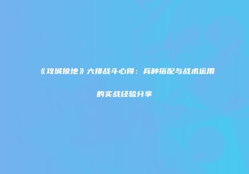 《攻城掠地》六排战斗心得：兵种搭配与战术运用的实战经验分享