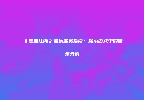 《热血江湖》音乐鉴赏指南：探索游戏中的音乐元素