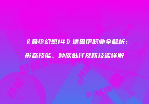 《最终幻想14》德鲁伊职业全解析：形态技能、种族选择及新技能详解