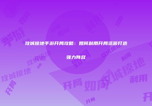 攻城掠地手游开局攻略:如何利用开局资源打造强力阵容