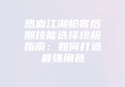 热血江湖枪客后期技能选择终极指南：如何打造最强角色