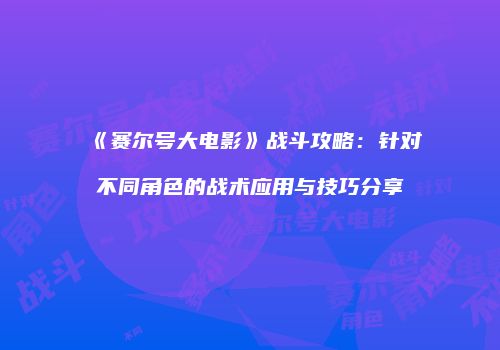 《赛尔号大电影》战斗攻略:针对不同角色的战术应用与技巧分享
