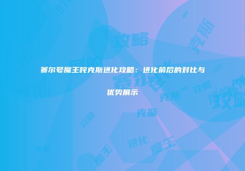 赛尔号魔王咤克斯进化攻略：进化前后的对比与优势展示