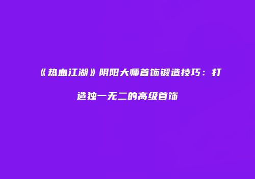 《热血江湖》阴阳大师首饰锻造技巧：打造独一无二的高级首饰