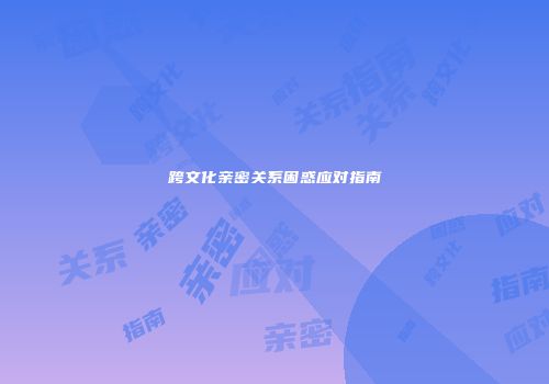 跨文化亲密关系困惑应对指南