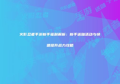 火影忍者手游新手福利解析：新手送鼬活动与快速提升战力攻略