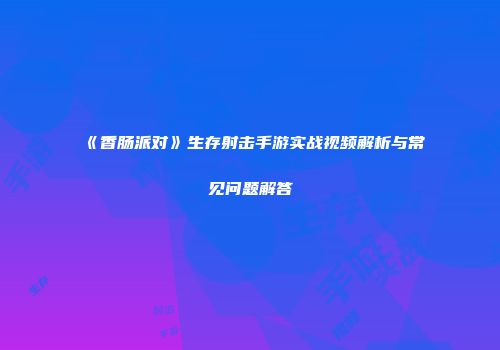 《香肠派对》生存射击手游实战视频解析与常见问题解答