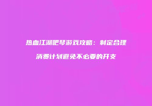 热血江湖吧琴游戏攻略：制定合理消费计划避免不必要的开支