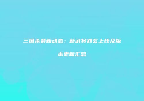 三国杀最新动态：新武将郑玄上线及版本更新汇总