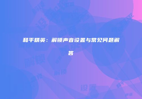 和平精英：解锁声音设置与常见问题解答