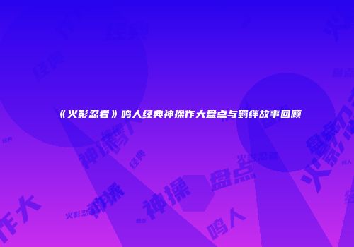 《火影忍者》鸣人经典神操作大盘点与羁绊故事回顾