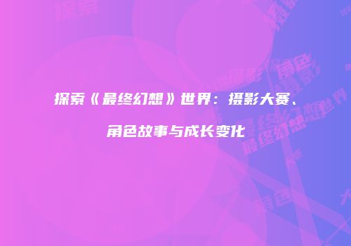 探索《最终幻想》世界：摄影大赛、角色故事与成长变化