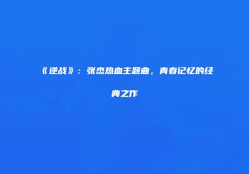 《逆战》：张杰热血主题曲，青春记忆的经典之作