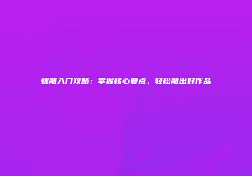 螺雕入门攻略：掌握核心要点，轻松雕出好作品
