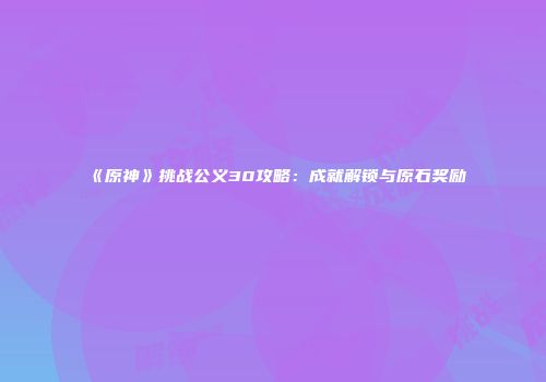 《原神》挑战公义30攻略：成就解锁与原石奖励