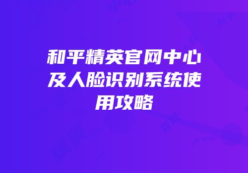 和平精英官网中心及人脸识别系统使用攻略