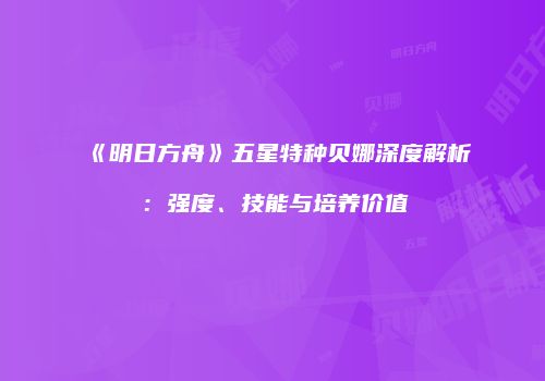 《明日方舟》五星特种贝娜深度解析：强度、技能与培养价值