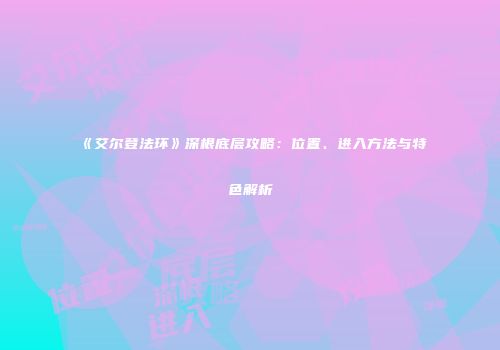 《艾尔登法环》深根底层攻略：位置、进入方法与特色解析