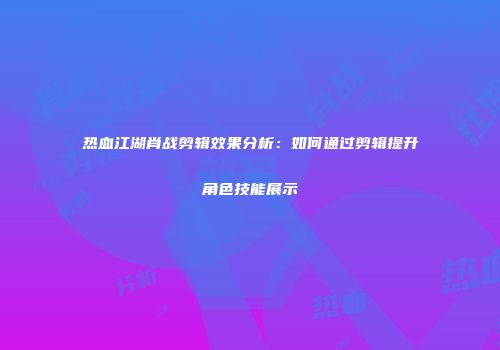 热血江湖肖战剪辑效果分析：如何通过剪辑提升角色技能展示