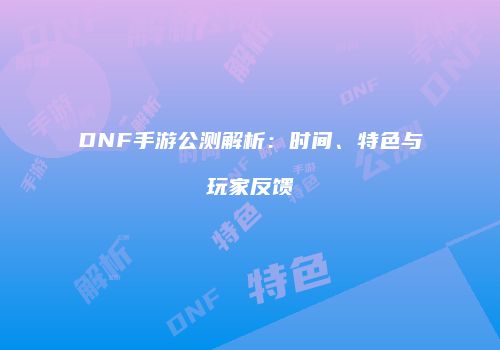 DNF手游公测解析：时间、特色与玩家反馈