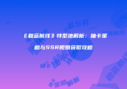 《碧蓝航线》特型池解析：抽卡策略与SSR舰娘获取攻略