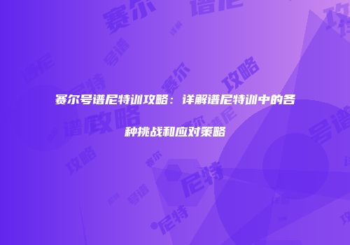 赛尔号谱尼特训攻略：详解谱尼特训中的各种挑战和应对策略