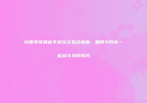 抖音传奇霸业手游社交互动指南：如何与好友一起战斗共同成长