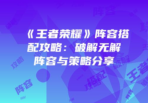 《王者荣耀》阵容搭配攻略：破解无解阵容与策略分享
