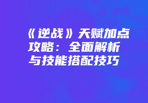 《逆战》天赋加点攻略：全面解析与技能搭配技巧