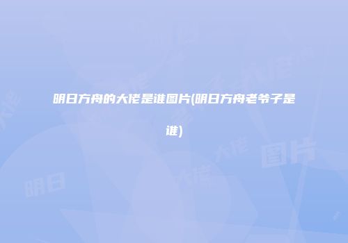 明日方舟的大佬是谁图片(明日方舟老爷子是谁)