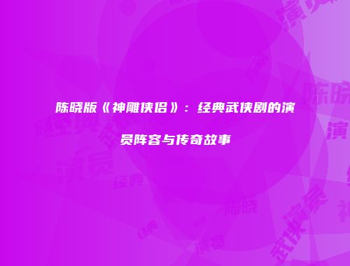 陈晓版《神雕侠侣》：经典武侠剧的演员阵容与传奇故事