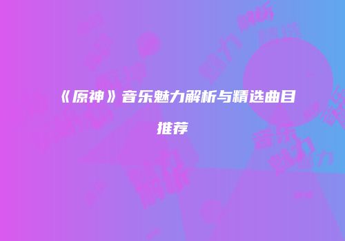 《原神》音乐魅力解析与精选曲目推荐