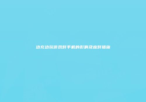 边充边玩游戏对手机的影响及应对措施