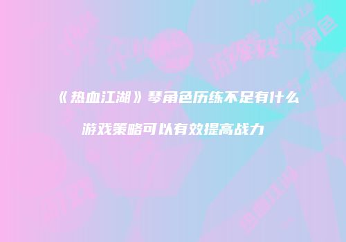 《热血江湖》琴角色历练不足有什么游戏策略可以有效提高战力