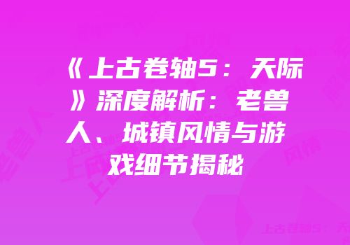 《上古卷轴5：天际》深度解析：老兽人、城镇风情与游戏细节揭秘