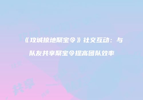 《攻城掠地聚宝令》社交互动：与队友共享聚宝令提高团队效率
