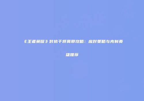 《王者荣耀》对抗干将莫邪攻略：应对策略与克制英雄推荐