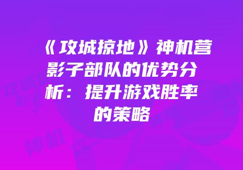 《攻城掠地》神机营影子部队的优势分析：提升游戏胜率的策略